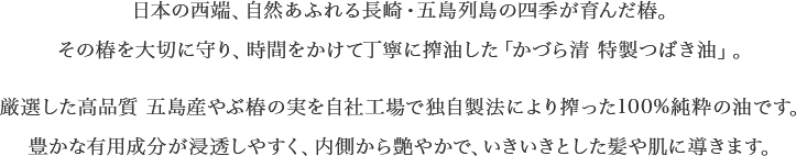 日本の西端、自然あふれる長崎・五島列島の四季が育んだ椿。その椿を大切に守り、時間をかけて丁寧に搾油した「かづら清 特製つばき油」。厳選した高品質 五島産やぶ椿の実を自社工場で独自製法により搾った100%純粋の油です。豊かな有用成分が浸透しやすく、内側から艶やかで、いきいきとした髪や肌に導きます。